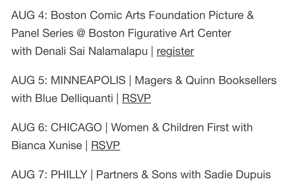 AUG 4: Boston Comic Arts Foundation Picture & Panel Series @ Boston Figurative Art Center with Denali Sai Nalamalapu | register
AUG 5: MINNEAPOLIS | Magers & Quinn Booksellers with Blue Delliquanti | RSVP
AUG 6: CHICAGO | Women & Children First with Bianca Xunise | RSVP
AUG 7: PHILLY | Partners & Sons with Sadie Dupuis
