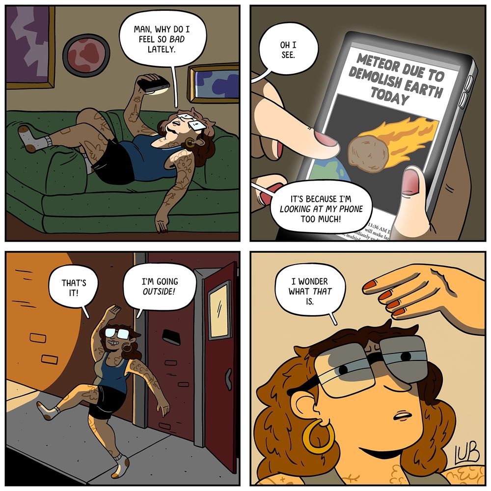 4 panel comic

PANEL 1: MATTIE lying down on her couch, looking at her phone.
MATTIE: Man, why do I feel so bad lately.

PANEL 2: A shot of MATTIE's phone.
NEWS ARTICLE: METEOR DUE TO DEMOLISH EARTH TODAY
MATTIE: Oh I see.
MATTIE: It's because I'm looking at my PHONE too much!

PANEL 3: MATTIE, marching outside, throwing her phone over her shoulder.
MATTIE: That's it! I'm gonna go OUTSIDE! 

PANEL 4: MATTIE looks up, shielding her eyes from something. Red light is all around her.
MATTIE: I wonder what that is.

