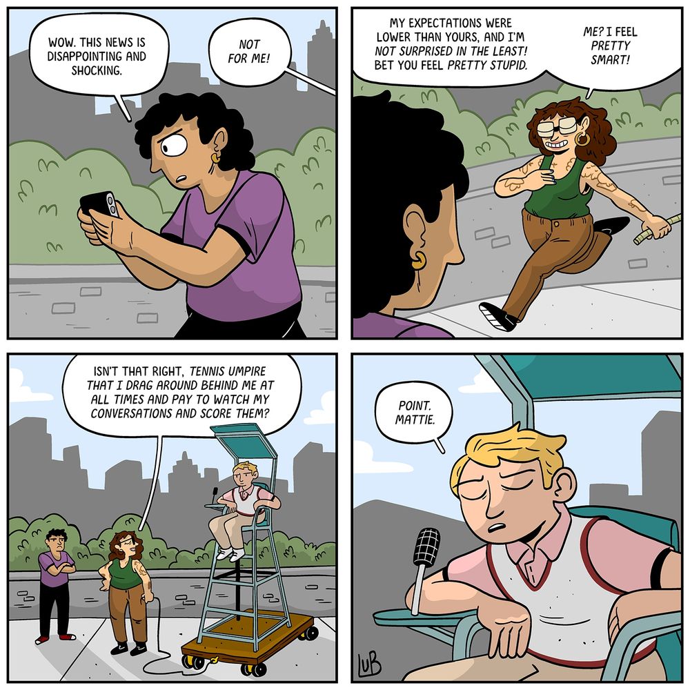 PANEL 1: A person on the street looking at their phone.
PERSON: Wow. This news is disappointing and shocking.
VO: Not for me!

PANEL 2: MATTIE strides into frame, pulling a rope. Shot over the PERSON's shoulder.
MATTIE: My expectations were lower than yours, and I bet you feel pretty stupid.
MATTIE: Me? I feel pretty smart!

PANEL 3: MATTIE, standing next to a tennis umpire in a chair. The chair is on a little platform mattie was dragging behind her.
MATTIE: Isn't that right, tennis umpire that I drag around behind me at all times and pay to watch my conversations and score them?

PANEL 4: A TENNIS UMPIRE leans forward, speaking into a microphone in his little umpire chair.
UMPIRE: Point. Mattie.
