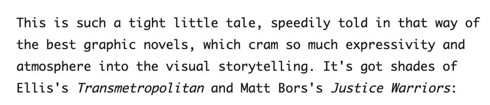 "This is such a tight little tale, speedily told in that way of the best graphic novels, which cram so much expressivity and atmosphere into the visual storytelling. It's got shades of Ellis's Transmetropolitan and Matt Bors's Justice Warriors."