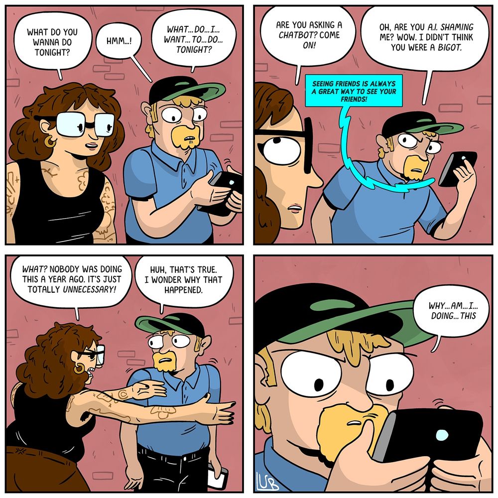 PANEL 1: MATTIE is talking to a MAN as they walk on the street. The MAN is typing on his phone.
MATTIE: What do you wanna do tonight?
MAN: Hmm…!
MAN: What…do…I…want…to…do…tonight?

PANEL 2: MATTIE rolls her eyes. The phone pipes up as well.
MATTIE: Are you asking a chatbot? Come on.
PHONE: SEEING FRIENDS IS ALWAYS A GREAT WAY TO SEE YOUR FRIENDS.
MAN: Oh, are you A.I. SHAMING ME? Wow. I didn't think you were a bigot.

PANEL 3: MATTIE, arms spread wide. The MAN strokes his chin.
MATTIE: What? Nobody was doing this a year ago. It's completely unnecessary!
MAN: Huh, that's true. I wonder why that happened.

PANEL 4: The MAN types on his phone, brow furrowed.
MAN: Why…am…I…doing…this