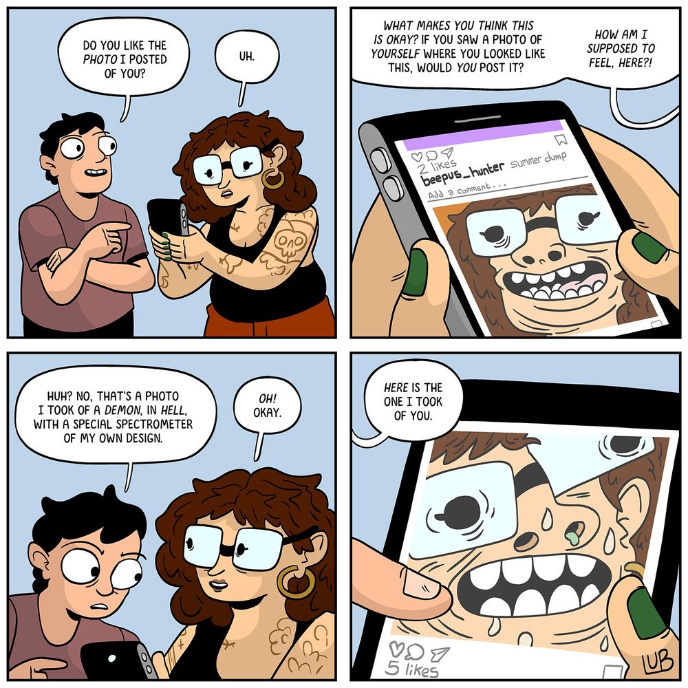 PANEL 1: MATTIE is talking to her FRIEND. She looks at her phone.
FRIEND: Do you like the photo I posted of you?
MATTIE: Uh.

PANEL 2: A close-up of the photo. MATTIE looks distorted and hideous.
MATTIE: What makes you think this is okay? If you saw a photo of YOURSELF where you looked like this, would YOU post it? How am I supposed to FEEL, HERE?!

PANEL 3: The FRIEND, looking over MATTIE's shoulder at her phone.
FRIEND: Huh? No, that's a photo I took of a demon, in hell, using a special spectrometer of my own design.
MATTIE: Oh! Okay.

PANEL 4: The FRIEND holds up an even worse photo of MATTIE.
2: HERE is the one I took of you.