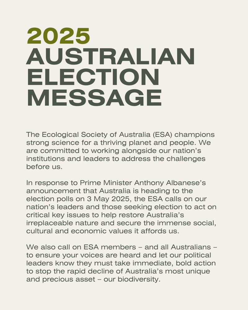 The Ecological Society of Australia (ESA) champions strong science for a thriving planet and people. We are committed to working alongside our nation’s institutions and leaders to address the challenges before us.

In response to Prime Minister Anthony Albanese’s announcement that Australia is heading to the election polls on 3 May 2025, the ESA calls on our nation’s leaders and those seeking election to act on critical key issues to help restore Australia’s irreplaceable nature and secure the immense social, cultural and economic values it affords us.

We also call on ESA members – and all Australians – to ensure your voices are heard and let our political leaders know they must take immediate, bold action to stop the rapid decline of Australia’s most unique and precious asset – our biodiversity.