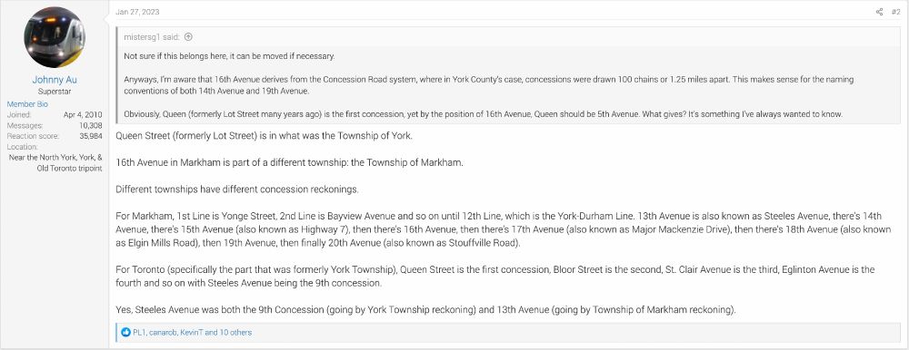UrbanToronto forum user mistersg1:

Not sure if this belongs here, it can be moved if necessary.

Anyways, I’m aware that 16th Avenue derives from the Concession Road system, where in York County’s case, concessions were drawn 100 chains or 1.25 miles apart. This makes sense for the naming conventions of both 14th Avenue and 19th Avenue.

Obviously, Queen (formerly Lot Street many years ago) is the first concession, yet by the position of 16th Avenue, Queen should be 5th Avenue. What gives? It’s something I’ve always wanted to know. 


Forum user Johnny Au:

Queen Street (formerly Lot Street) is in what was the Township of York.

16th Avenue in Markham is part of a different township: the Township of Markham.

Different townships have different concession reckonings.

For Markham, 1st Line is Yonge Street, 2nd Line is Bayview Avenue and so on until 12th Line, which is the York-Durham Line. 13th Avenue is also known as Steeles Avenue, there's 14th Avenue, there's 15th Avenue (also known as Highway 7), then there's 16th Avenue, then there's 17th Avenue (also known as Major Mackenzie Drive), then there's 18th Avenue (also known as Elgin Mills Road), then 19th Avenue, then finally 20th Avenue (also known as Stouffville Road).

For Toronto (specifically the part that was formerly York Township), Queen Street is the first concession, Bloor Street is the second, St. Clair Avenue is the third, Eglinton Avenue is the fourth and so on with Steeles Avenue being the 9th concession.

Yes, Steeles Avenue was both the 9th Concession (going by York Township reckoning) and 13th Avenue (going by Township of Markham reckoning).