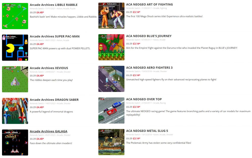 A snapshot of the new wave of Arcade Archives releases discounted on the UK Switch eShop

NeoGeo (50% off):
Art of Fighting / Ryūko no Ken
Blue's Journey / Raguy
Aero Fighters 3 / Sonic Wings 3
OverTop
Metal Slug 5

Due to a pricing oversight that's never been fixed, Blue's Journey is £6.49 on the UK Playstation store, with the discount reducing it to £3.24.

Namco ACA (30% off):
Libble Rabble
Super Pac-Man
Xevious
Dragon Saber
Galaga

Super Pac-Man is available on Pac-Man Museum+, but the Arcade Archives version includes dip switch settings, screen rotation and extra preference settings.