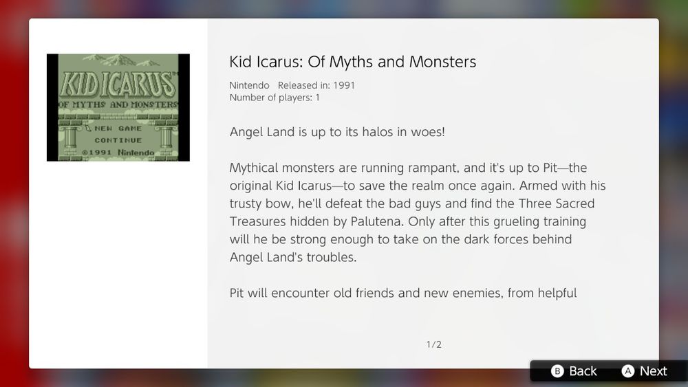 Kid Icarus: Of Myths and Monsters

Nintendo Released in: 1991
Number of players: 1

Angel Land is up to its halos in woes!

Mythical monsters are running rampant, and it's up to Pit-the orginal Kid Icarus-to save the realm once again. Armed with his trusty bow, he'll defeat the bad guys and find the Three Sacred Treasures hidden by Palutena. Only after this gruelling training will he be strong enough to take on the dark forces behind Angel Land's troubles.

Pit will encounter old friends and new enemies, from helpful...

... Centurions to the dreaded Eggplant Wizard, as he journeys from the depths of the underworld to the towers of the sky palace. Find hammers to shatter special walls and reveal helpful items. Collect hearts by fighting of Pit's foes. Train hard and battle harder. Pit's challenges make the labors of Hercules look like a walk in the park!