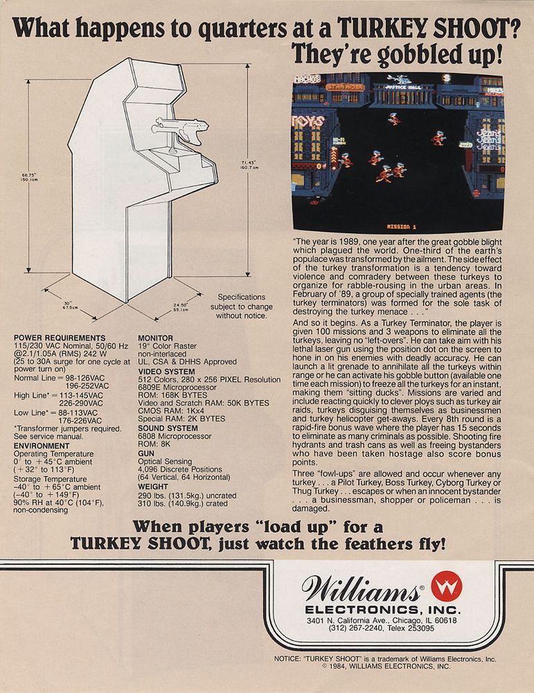 What happens to quarters at a TURKEY SHOOT? They're gobbled up!

"The year is 1989, one year after the great gobble blight which plagued the world. One-third of the earth's populace was transformed by the ailment. The side-effect of the turkey transformation is a tendency toward violence and comradery between these turkeys to organize for rabble-rousing in the urban areas. In February of '89, a group of specially trained agents (the turkey terminators) was formed for the sole task of destroying the turkey menace . . ."

And so it begins. As a Turkey Terminator, the player is given 100 missions and 3 weapons to eliminate all the turkeys, leaving no "left-overs". He can take aim with his lethal laser gun using the position dot on the screen to hone in on his enemies with deadly accuracy. He can launch a lit grenade to ahnialate all the turkeys within range or he can activate his gobble button (available one time each mission) to freeze all the turkeys for an instant, making them "sitting ducks". Missions are varied and include reacting quickly to clever ploys such as turkey air raids, turkeys disguising themselves as businessmen and turkey helicopter get-aways. Each 8th round is a rapid-fire bonus wave where the player has 15 seconds to eliminate as many criminals as possible. Shooting fire hydrants and trash cans as well as freeing bystanders who have been taken hostage also score bonus points.

Three "fowl-ups" are allowed and occur whenever any turkey . . . a Pilot Turkey, Boss Turkey, Cyborg Turkey or Thug Turkey . . . escapes or when an innocent bystander . . . a businessman, shopper or policeman . . . is damaged.

When players "load up" for a TURKEY SHOOT, just watch the feathers fly!