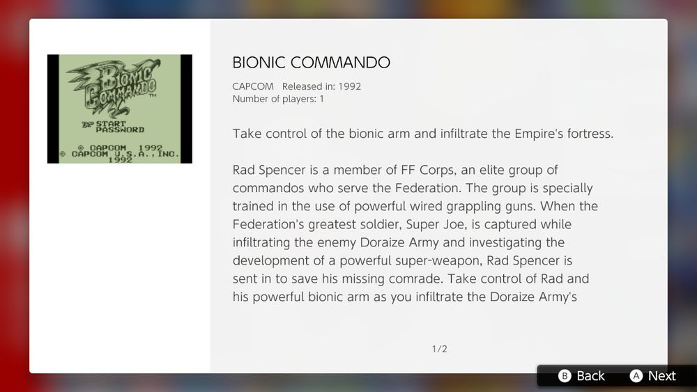 BIONIC COMMANDO

CAPCOM Released in: 1992
Number of players: 1

Take control of the bionic arm and infiltrate the Empire's fortress.

Rad Spencer is a member of FF Corps, an elite group of commandos who serve the Federation. The group is specially trained in the use of powerful wired grappling guns. When the Federation's greatest soldier, Super Joe, is captured while infiltrating the enemy Doraize Army and investigating the development of a powerful super-weapon, Rad Spencer is sent in to save his missing comrade. Take control of Rad and his powerful bionic arm as you infiltrate the Doraize Army's...

... heavily guarded fortress, fight to save Super Joe, and take down the enemy leader in this classic side-scrolling adventure.