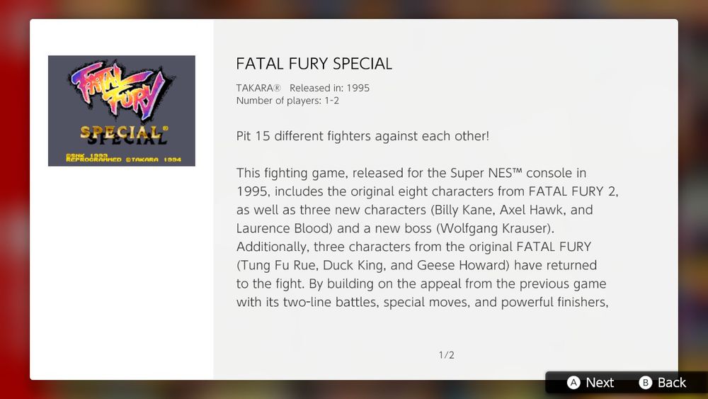 FATAL FURY SPECIAL
TAKARA Released in: 1995
Number of Players: 1-2

Pit 15 different fighters against each other!

This fighting game, released for the Super NES™ console in 1995, includes the original eight characters from FATAL FURY 2, as well as three new characters (Billy Kane, Axel Hawk, and Laurence Blood) and a new boss (Wolfgang Krauser). Additionally, three characters from the original FATAL FURY (Tung Fu Rue, Duck King and Geese Howard) have returned to the fight. By building on the appeal from the previous game with its two-line battles, special moves, and powerful finishers,
...