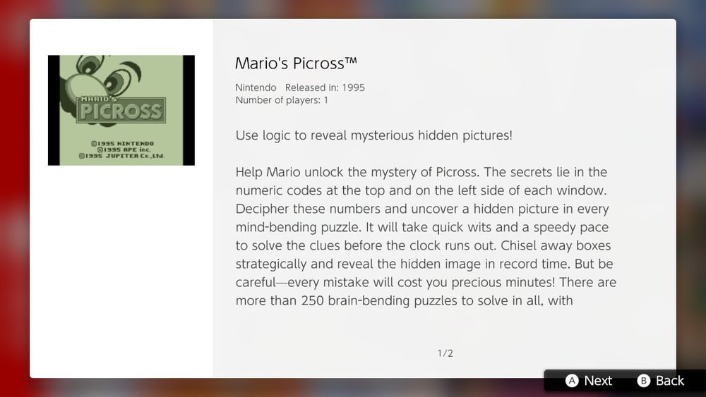 Use logic to reveal mysterious hidden pictures!

Help Mario unlock the mystery of Picross. The secrets lie in the numeric codes at the top and on the left side of each window. Decipher these numbers and uncover a hidden picture in every mind-bending puzzle. It will take quick wits and a speedy pace to solve the clues before the clock runs out. Chisel away boxes strategically and reveal the hidden image in record time. But be careful- every mistake will cost you precious minutes! There are more than 250 brain-bending puzzles to solve in all, with...
