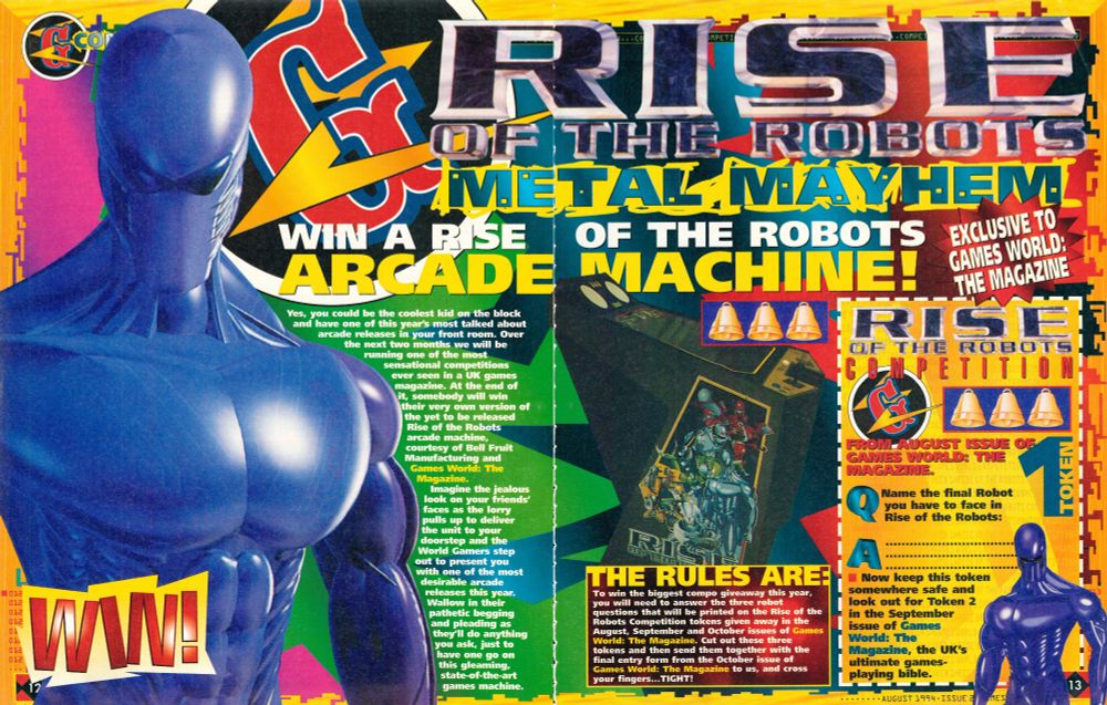 Pages 12 and 13 of Issue #2 (August 1994, released June 30th 1994) of the UK games magazine Games World: The Magazine, advertising a Rise of the Robots arcade machine competition, a game that was ultimately unreleased, so presumably the winner never received their cabinet.

RISE OF THE ROBOTS
METAL MAYHEM
WIN A RISE OF THE ROBOTS ARCADE MACHINE! 
EXCLUSIVE TO GAMES WORLD: THE MAGAZINE

Yes, you could be the coolest kid on the block and have one of this year's most talked about arcade release in your front room. Over the next two months we will be running one of the most sensational competitions ever seen in a UK games magazine. At the end of it, someone will win their very own version of the yet to be released Rise of the Robots arcade machine, courtesy of Bell Fruit Manufacturing and Games World: The Magazine.

Imagine the jealous look on your friends' faces as the lorry pulls up to deliver the unit to your doorstep and the World Gamers step out to present you with one of the most desirable arcade releases this year. Wallow in their pathetic begging and pleading as they'll do anything you ask, just to have one go on this gleaming, state-of-the-art games machine.

THE RULES ARE:
To win the biggest compo giveaway this year, you will need to answer the three robot questions that will be printed on the Rise of the Robots tokens given away in the August, September and October issues of Games World: The Magazine. Cut out these three tokens and then send them together with the final entry form from the October issue of Games World: The Magazine to us, and cross your fingers... TIGHT!

RISE OF THE ROBOTS
COMPETITION

FROM AUGUST ISSUE OF GAMES WORLD: THE MAGAZINE 
TOKEN 1

Q
Name the final Robot you have to face in Rise of the Robots:

A
...

Now keep this token somewhere safe and look out for Token 2 in the September issue of Games World: The Magazine, the UK's ultimate games-playing bible.