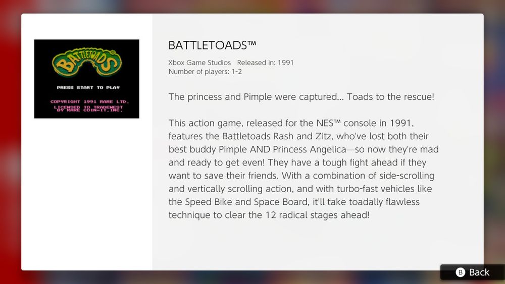 BATTLETOADS™

Xbox Game Studios Released in: 1991
Number of players: 1-2

The princess and Pimple were captured... Toads to the rescue!

This action game, released for the NES™ console in 1991, features the Battletoads Rash and Zitz, who've lost both their best buddy pimple AND Princess Angelica-so now they're mad and ready to get even! They have a tough fight ahead if they want to save their friends. With a combination of side-scrolling and vertically scrolling action, and with turbo-fast vehicles like the Speed Bike and Space Board, it'll take toadally flawless technique to clear the 12 radical stages ahead!