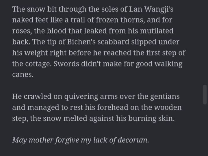 A screenshot of a text that reads "The snow bit through the soles of Lan Wangji’s naked feet like a trail of frozen thorns, and for roses, the blood that leaked from his mutilated back. The tip of Bichen's scabbard slipped under his weight right before he reached the first step of the cottage. Swords didn't make for good walking canes. 

He crawled on quivering arms over the gentians and managed to rest his forehead on the wooden step, the snow melted against his burning skin.

May mother forgive my lack of decorum."
