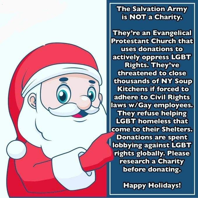 he Salvation Army is NOT a Charity.
They're an Evangelical Protestant Church that uses donations to actively oppress LGBT Rights. They've threatened to close thousands of NY Soup
Kitchens if forced to adhere to Civil Rights laws w/Gay employees. They refuse helping LGBT homeless that come to their Shelters. Donations are spent lobbying against LGBT
rights globally. Please research a Charity before donating.
Happy Holidays!