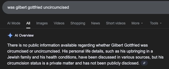 google search:
was gilbert gottfried uncircumcised

Al Overview
There is no public information available regarding whether Gilbert Gottfried was circumcised or uncircumcised. His personal life details, such as his upbringing in a Jewish family and his health conditions, have been discussed in various sources, but his circumcision status is a private matter and has not been publicly disclosed.