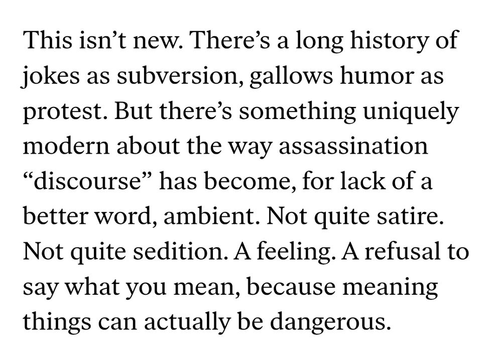 This isn’t new. There’s a long history of jokes as subversion, gallows humor as protest. But there’s something uniquely modern about the way assassination “discourse” has become, for lack of a better word, ambient. Not quite satire. Not quite sedition. A feeling. A refusal to say what you mean, because meaning things can actually be dangerous.