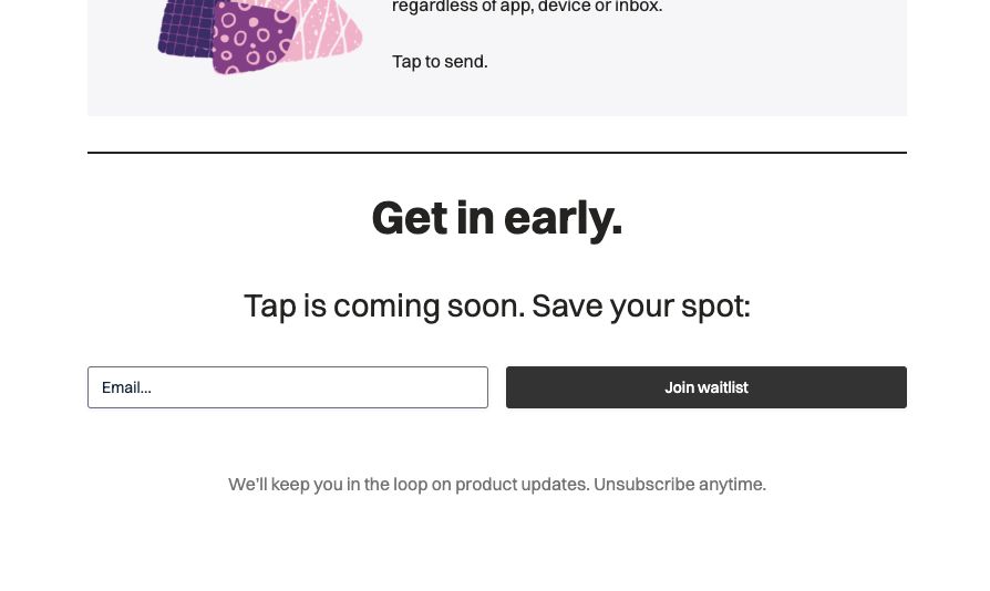 Second, near-identical, partial screenshot of the tap.app landing page, showing the waitlist signup form. (see first image for more details on this part.)

AFTER:

Headline: Get in early.
Text: Tap is coming soon. Save your spot:
[signup form]