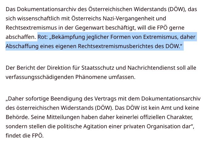 "Das Dokumentationsarchiv des Österreichischen Widerstands (DÖW), das sich wissenschaftlich mit Österreichs Nazi-Vergangenheit und Rechtsextremismus in der Gegenwart beschäftigt, will die FPÖ gerne abschaffen. Rot: „Bekämpfung jeglicher Formen von Extremismus, daher Abschaffung eines eigenen Rechtsextremismusberichtes des DÖW.“ 

Der Bericht der Direktion für Staatsschutz und Nachrichtendienst soll alle verfassungsschädigenden Phänomene umfassen. 

„Daher sofortige Beendigung des Vertrags mit dem Dokumentationsarchiv des österreichischen Widerstands (DÖW). Das DÖW ist kein Amt und keine Behörde. Seine Mitteilungen haben daher keinerlei offiziellen Charakter, sondern stellen die politische Agitation einer privaten Organisation dar“, findet die FPÖ. "