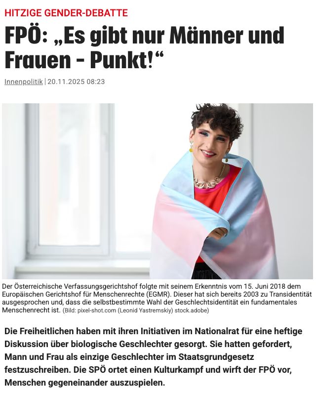 FPÖ: „Es gibt nur Männer und Frauen – Punkt!“
Die Freiheitlichen haben mit ihren Initiativen im Nationalrat für eine heftige Diskussion über biologische Geschlechter gesorgt. Sie hatten gefordert, Mann und Frau als einzige Geschlechter im Staatsgrundgesetz festzuschreiben. Die SPÖ ortet einen Kulturkampf und wirft der FPÖ vor, Menschen gegeneinander auszuspielen.