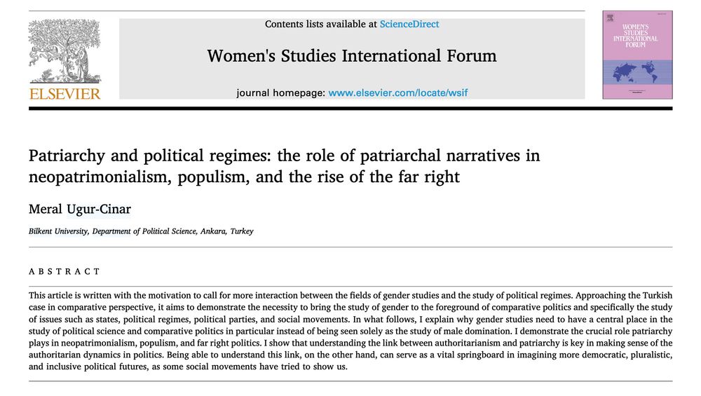 Title: Patriarchy and political regimes: the role of patriarchal narratives in neopatrimonialism, populism, and the rise of the far right
Author: Meral Ugur-Cinar
Abstract: This article is written with the motivation to call for more interaction between the fields of gender studies and the study of political regimes. Approaching the Turkish case in comparative perspective, it aims to demonstrate the necessity to bring the study of gender to the foreground of comparative politics and specifically the study of issues such as states, political regimes, political parties, and social movements. In what follows, I explain why gender studies need to have a central place in the study of political science and comparative politics in particular instead of being seen solely as the study of male domination. I demonstrate the crucial role patriarchy plays in neopatrimonialism, populism, and far right politics. I show that understanding the link between authoritarianism and patriarchy is key in making sense of the authoritarian dynamics in politics. Being able to understand this link, on the other hand, can serve as a vital springboard in imagining more democratic, pluralistic, and inclusive political futures, as some social movements have tried to show us.
Link: https://www.sciencedirect.com/science/article/pii/S0277539525000731