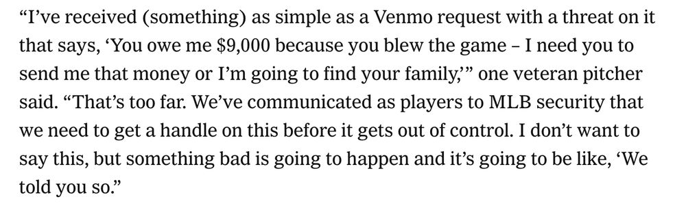 NYT screenshot: "I've received (something) as simple as a Venmo request with a threat on it that says, 'You owe me $9,000 because you blew the game - I need you to send me that money or I'm going to find your family," one veteran pitcher said. "That's too far. We've communicated as players to MLB security that we need to get a handle on this before it gets out of control. I don't want to say this, but something bad is going to happen and it's going to be like, 'We told you so."