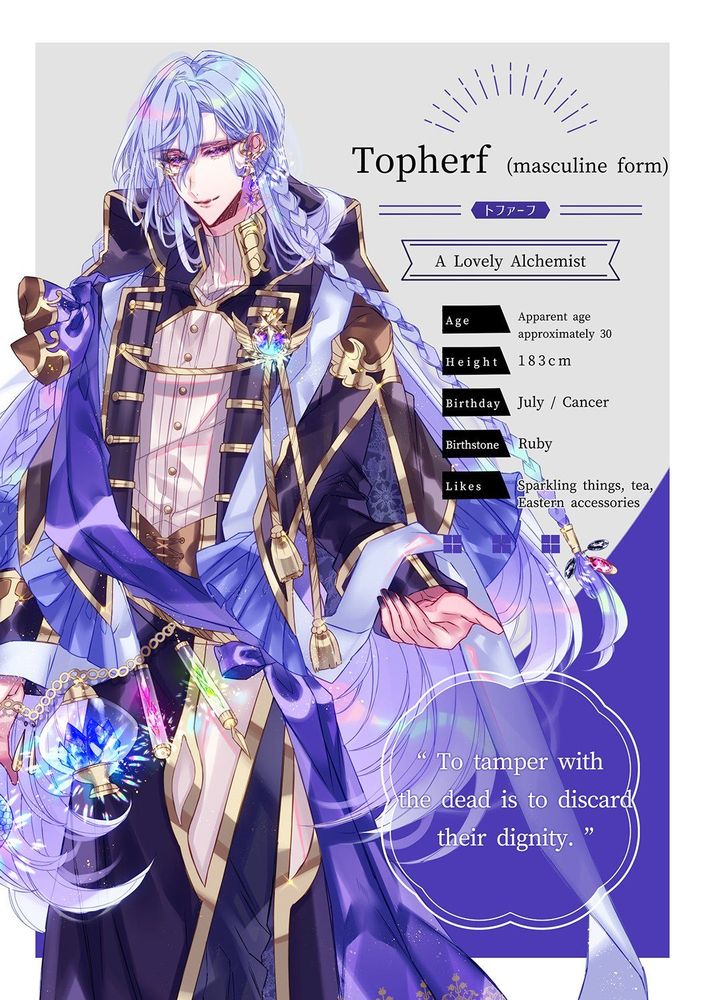 Topherf, a Lovely Alchemist.
(masculine form)

Age: Approximately 30 in appearance
Height: 183cm
Birthday: July / Cancer
Birthstone: Ruby
Likes: Sparkling things, tea, Eastern accessories.

"To tamper with the dead is to discard their dignity."

In this form, Topherf is a tall and elegant man with long lavender hair, and a well-styled and accessorised robe.