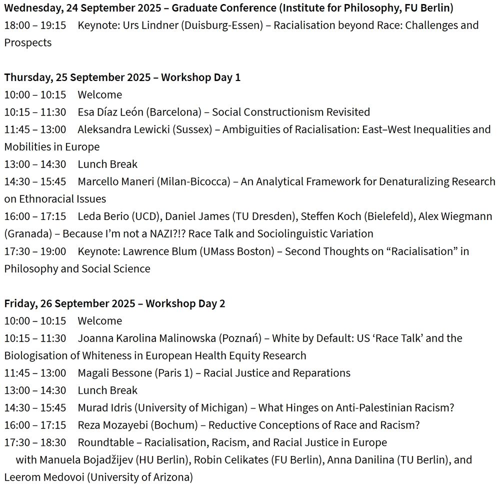 The image shows the full programme for the workshop Race, Racialisation, and Racism in the European Context at the Institute for Philosophy, FU Berlin, taking place from 24–26 September 2025.

Wednesday, 24 September 2025 – Graduate Conference

18:00–19:15: Keynote by Urs Lindner (Duisburg-Essen) – Racialisation beyond Race: Challenges and Prospects

Thursday, 25 September 2025 – Workshop Day 1

10:00–10:15: Welcome

10:15–11:30: Esa Díaz León (Barcelona) – Social Constructionism Revisited

11:45–13:00: Aleksandra Lewicki (Sussex) – Ambiguities of Racialisation: East–West Inequalities and Mobilities in Europe

13:00–14:30: Lunch Break

14:30–15:45: Marcello Maneri (Milan-Bicocca) – An Analytical Framework for Denaturalizing Research on Ethnoracial Issues

16:00–17:15: Leda Berio (UCD), Daniel James (TU Dresden), Steffen Koch (Bielefeld), Alex Wiegmann (Granada) – Because I’m not a NAZI?!? Race Talk and Sociolinguistic Variation

17:30–19:00: Keynote by Lawrence Blum (UMass Boston) – Second Thoughts on “Racialisation” in Philosophy and Social Science

Friday, 26 September 2025 – Workshop Day 2

10:00–10:15: Welcome

10:15–11:30: Joanna Karolina Malinowska (Poznań) – White by Default: US ‘Race Talk’ and the Biologisation of Whiteness in European Health Equity Research

11:45–13:00: Magali Bessone (Paris 1) – Racial Justice and Reparations

13:00–14:30: Lunch Break

14:30–15:45: Murad Idris (University of Michigan) – What Hinges on Anti-Palestinian Racism?

16:00–17:15: Reza Mozayebi (Bochum) – Reductive Conceptions of Race and Racism?

17:30–18:30: Roundtable – Racialisation, Racism, and Racial Justice in Europe, with Manuela Bojadžijev (HU Berlin), Robin Celikates (FU Berlin), Anna Danilina (TU Berlin), and Leerom Medovoi (University of Arizona).
