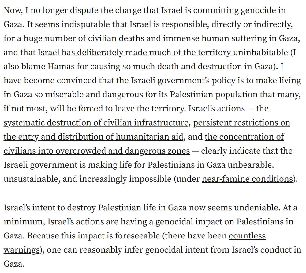 Screenshot of an excerpt from an article by Dov Waxman explaining his change of position on whether Israel is committing genocide in Gaza. 

“Now, I no longer dispute the charge that Israel is committing genocide in Gaza. It seems indisputable that Israel is responsible, directly or indirectly, for a huge number of civilian deaths and immense human suffering in Gaza, and that Israel has deliberately made much of the territory uninhabitable (I also blame Hamas for causing so much death and destruction in Gaza). I have become convinced that the Israeli government’s policy is to make living in Gaza so miserable and dangerous for its Palestinian population that many, if not most, will be forced to leave the territory. Israel’s actions — the systematic destruction of civilian infrastructure, persistent restrictions on the entry and distribution of humanitarian aid, and the concentration of civilians into overcrowded and dangerous zones — clearly indicate that the Israeli government is making life for Palestinians in Gaza unbearable, unsustainable, and increasingly impossible (under near-famine conditions).

Israel’s intent to destroy Palestinian life in Gaza now seems undeniable. At a minimum, Israel’s actions are having a genocidal impact on Palestinians in Gaza. Because this impact is foreseeable (there have been countless warnings), one can reasonably infer genocidal intent from Israel’s conduct in Gaza.”