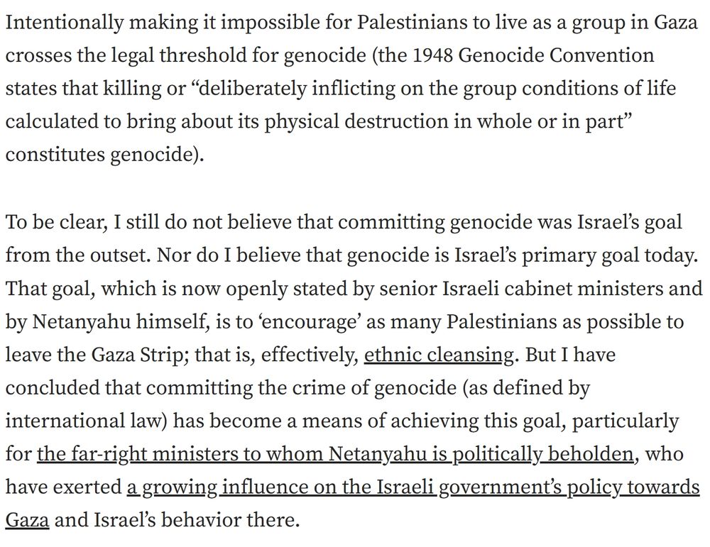 Screenshot of a further excerpt from the same article by Dov Waxman, appearing immediately below the previous passage, in which he elaborates on his view of Israel’s actions in Gaza and their relation to the legal definition of genocide.

“Intentionally making it impossible for Palestinians to live as a group in Gaza crosses the legal threshold for genocide (the 1948 Genocide Convention states that killing or ‘deliberately inflicting on the group conditions of life calculated to bring about its physical destruction in whole or in part’ constitutes genocide).

To be clear, I still do not believe that committing genocide was Israel’s goal from the outset. Nor do I believe that genocide is Israel’s primary goal today. That goal, which is now openly stated by senior Israeli cabinet ministers and by Netanyahu himself, is to ‘encourage’ as many Palestinians as possible to leave the Gaza Strip; that is, effectively, ethnic cleansing. But I have concluded that committing the crime of genocide (as defined by international law) has become a means of achieving this goal, particularly for the far-right ministers to whom Netanyahu is politically beholden, who have exerted a growing influence on the Israeli government’s policy towards Gaza and Israel’s behavior there.”