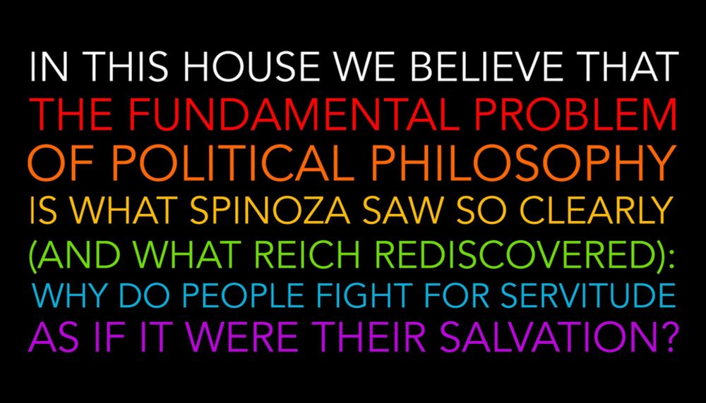 in this house we believe that
the fundamental problem
of political philosophy
is what spinoza saw so clearly
(and what reich rediscovered):
why do people fight for servitude
as if it were their salvation?