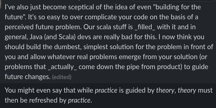I've also just become sceptical of the idea of even "building for the future". It's so easy to over complicate your code on the basis of a perceived future problem. Our scala stuff is _filled_ with it and in general, Java (and Scala) devs are really bad for this. I now think you should build the dumbest, simplest solution for the problem in front of you and allow whatever real problems emerge from your solution (or problems that _actually_ come down the pipe from product) to guide future changes. (edited) 



11:50
You might even say that while practice is guided by theory, theory must then be refreshed by practice.

