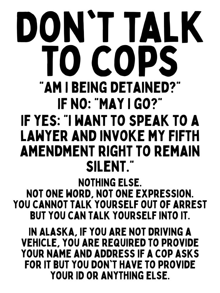 DON'T TALK TO COPS

"AM I BEING DETAINED?"
IF NO: "MAY I GO?"

IF YES: "I WANT TO SPEAK TO A LAWYER AND INVOKE MY FIFTH AMENDMENT RIGHT TO REMAIN

SILENT."

NOTHING ELSE.

NOT ONE WORD, NOT ONE EXPRESSION. YOU CANNOT TALK YOURSELF OUT OF ARREST BUT YOU CAN TALK YOURSELF INTO IT.

IN ALASKA, IF YOU ARE NOT DRIVING A VEHICLE, YOU ARE REQUIRED TO PROVIDE YOUR NAME AND ADDRESS IF A COP ASKS FOR IT BUT YOU DON'T HAVE TO PROVIDE YOUR ID OR ANYTHING ELSE