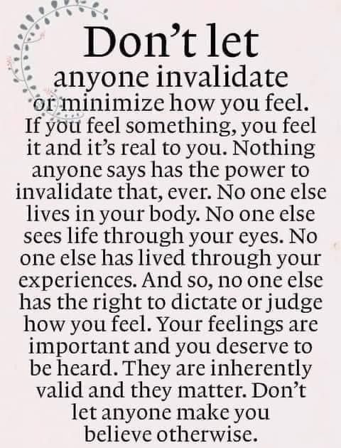 Meme that says: Don't let anyone invalidate or minimize how you feel. If you feel something, you feel it and it's real to you. Nothing anyone says has the power to invalidate that, ever. No one else lives in your body. No one else sees life through your eyes. No one else has lived through your experiences. And so, no one else has the right to dictate or judge how you feel. Your feelings are important and you deserve to be heard. They are inherently valid and they matter. Don't let anyone make you believe otherwise.