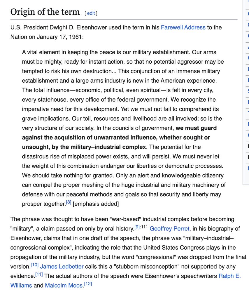 U.S. President Dwight D. Eisenhower used the term in his Farewell Address to the Nation on January 17, 1961:
A vital element in keeping the peace is our military establishment. Our arms must be mighty, ready for instant action, so that no potential aggressor may be tempted to risk his own destruction... This conjunction of an immense military establishment and a large arms industry is new in the American experience. The total influence - economic, political, even spiritual — is felt in every city, every statehouse, every office of the federal government. We recognize the imperative need for this development. Yet we must not fail to comprehend its grave implications. Our toil, resources and livelihood are all involved; so is the very structure of our society. In the councils of government, we must guard against the acquisition of unwarranted influence, whether sought or unsought, by the military-industrial complex. The potential for the disastrous rise of misplaced power exists, and will persist. We must never let the weight of this combination endanger our liberties or democratic processes. We should take nothing for granted. Only an alert and knowledgeable citizenry can compel the proper meshing of the huge industrial and military machinery of defense with our peaceful methods and goals so that security and liberty may prosper together. 

The phrase was thought to have been "war-based" industrial complex before becoming "military", a claim passed on only by oral history. Geoffrey Perret, in his biography of Eisenhower, claims that in one draft of the speech, the phrase was "military-industrial- congressional complex", indicating the role that the United States Congress plays in the propagation of the military industry, but the word "congressional" was dropped from the final version. James Ledbetter calls this a "stubborn misconception" not supported by any evidence.' The actual authors of the speech were Eisenhower's speechwriters Ralph E.Williams and Malcolm Moos.