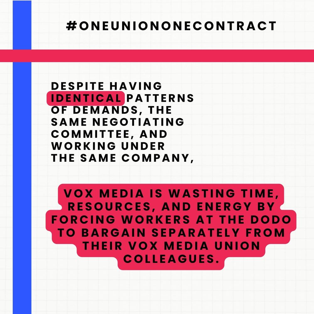 Text reading: #oneuniononecontract

Despite having identical patterns of demands, the same negotiating committee, and working under the same company, Vox Media is wasting time, resources, and energy by forcing wirkers at the Dodo to bargain separately from their Vox Media Union colleagues. 