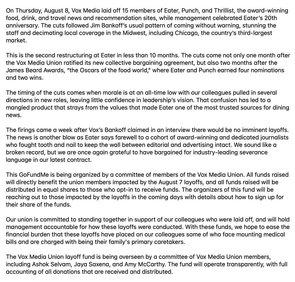 Screenshot (condensed for Bluesky word limit): On August 8, without warning, Vox Media laid off 15 members of Eater, Punch, and Thrillist, the award-winning food, drink, and travel news and recommendation sites, while management celebrated Eater’s 20th anniversary. The cuts decimated local coverage, including Chicago, the country’s third-largest market. This is the second restructuring at Eater in less than 10 months. The cuts come not only one month after the Vox Media Union ratified its new collective bargaining agreement, but also two months after the James Beard Awards, where Eater and Punch earned four nominations and two wins. The firings came a week after Jim Bankoff claimed in an interview there would be no imminent layoffs. Eater says farewell to a cohort of award-winning and dedicated journalists who fought tooth and nail to keep the wall between editorial and advertising intact. We sound like a broken record, but we are once again grateful to have bargained for industry-leading severance language in our latest contract. This GoFundMe is organized by members of the Vox Media Union. All funds raised will directly benefit union members impacted by the August 7 layoffs, and will be distributed in equal shares to those who opt-in to receive funds. The organizers will be reaching out to those impacted in the coming days with details. Our union is committed to supporting our colleagues who were laid off, and will hold management accountable for how these layoffs were conducted. With these funds, we hope to ease the financial burden that these layoffs have placed on our colleagues some of who face mounting medical bills and are charged with being their family's primary caretakers. The Vox Media Union layoff fund is being overseen by a committee of Vox Media Union members, including Ashok Selvam, Jaya Saxena, and Amy McCarthy. The fund will operate transparently, with full accounting of all donations that are received and distributed.