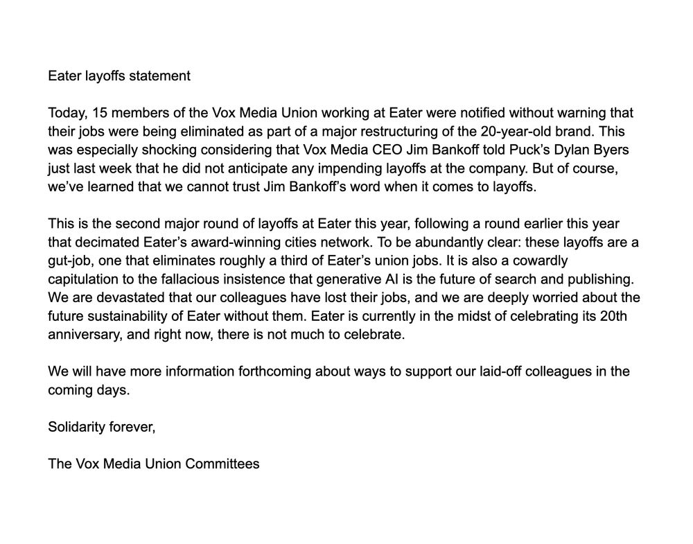 Eater layoffs statement 

Today, 15 members of the Vox Media Union working at Eater were notified without warning that their jobs were being eliminated as part of a major restructuring of the 20-year-old brand. This was especially shocking considering that Vox Media CEO Jim Bankoff told Puck’s Dylan Byers just last week that he did not anticipate any impending layoffs at the company. But, of course, we’ve learned that we cannot trust Jim Bankoff’s word when it comes to layoffs. 

This is the second major round of layoffs at Eater this year, following a round earlier this year that decimated Eater’s award-winning cities network. To be abundantly clear: these layoffs are a gut-job, one that eliminates roughly a third of Eater’s union jobs. It is also a cowardly capitulation to the fallacious insistence that generative AI is the future of search and publishing. We are devastated that our colleagues have lost their jobs, and we are deeply worried about the future sustainability of Eater without them. Eater is currently in the midst of celebrating its 20th anniversary, and right now, there is not much to celebrate. 

We will have more information forthcoming about ways to support our laid-off colleagues in the coming days. 

Solidarity forever,

The Vox Media Union Committees