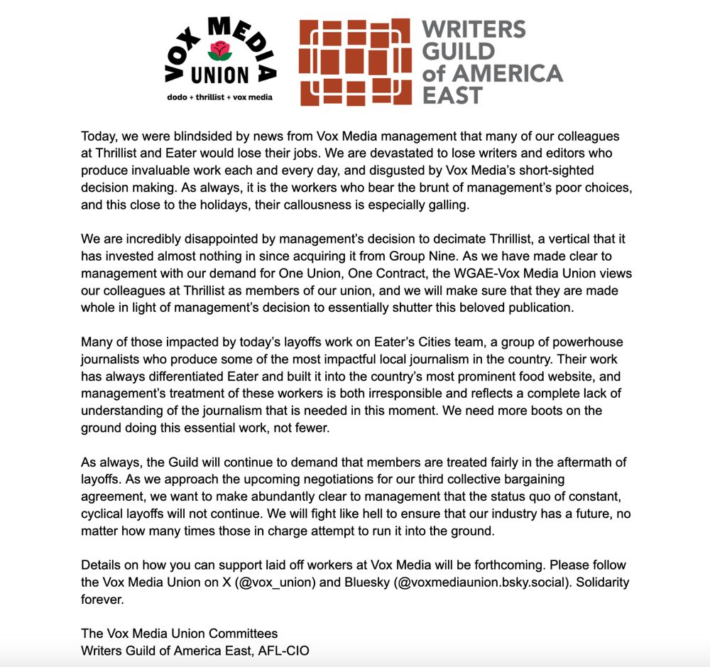 Today, we were blindsided by news from Vox Media management that many of our colleagues at Thrillist and Eater would lose their jobs. We are devastated to lose writers and editors who produce invaluable work each and every day, and disgusted by Vox Media’s short-sighted decision making. As always, it is the workers who bear the brunt of management’s poor choices, and this close to the holidays, their callousness is especially galling. 

We are incredibly disappointed by management’s decision to decimate Thrillist, a vertical that it has invested almost nothing in since acquiring it from Group Nine. As we have made clear to management with our demand for One Union, One Contract, the WGAE-Vox Media Union views our colleagues at Thrillist as members of our union, and we will make sure that they are made whole in light of management’s decision to essentially shutter this beloved publication. 

Many of those impacted by today’s layoffs work on Eater’s Cities team, a group of powerhouse journalists who produce some of the most impactful local journalism in the country. Their work has always differentiated Eater and built it into the country’s most prominent food website, and management’s treatment of these workers is both irresponsible and reflects a complete lack of understanding of the journalism that is needed in this moment. We need more boots on the ground doing this essential work, not fewer. 

As always, the Guild will continue to demand that members are treated fairly in the aftermath of layoffs. As we approach the upcoming negotiations for our third collective bargaining agreement, we want to make abundantly clear to management that the status quo of constant, cyclical layoffs will not continue. We will fight like hell to ensure that our industry has a future, no matter how many times those in charge attempt to run it into the ground. 

Details on how you can support laid off workers at Vox Media will be forthcoming. Solidarity forever.