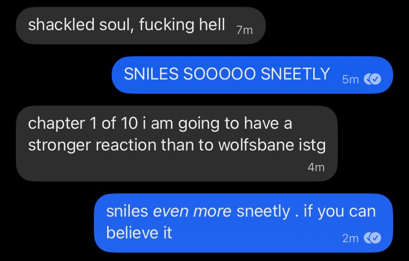 signal conversation screenshot

Her: shackled soul, fucking hell
me: SNILES SOOOOO SNEETLY
Her: chapter 1 of 10 i am going to have a stronger reaction than to wolfsbane istg
me: sniles even more sneetly . if you can believe it