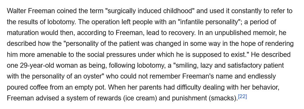 Walter Freeman coined the term "surgically induced childhood" and used it constantly to refer to the results of lobotomy. The operation left people with an "infantile personality"; a period of maturation would then, according to Freeman, lead to recovery. In an unpublished memoir, he described how the "personality of the patient was changed in some way in the hope of rendering him more amenable to the social pressures under which he is supposed to exist." He described one 29-year-old woman as being, following lobotomy, a "smiling, lazy and satisfactory patient with the personality of an oyster" who could not remember Freeman's name and endlessly poured coffee from an empty pot. When her parents had difficulty dealing with her behavior, Freeman advised a system of rewards (ice cream) and punishment (smacks).[22]