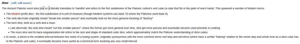Snippet from a wiki article reading as follows:

Header: Diesi

Text: The Ancient Platonic word diesi [da͡jˈɛs.i͡j] literally translates to 'handful' and refers to the first subdivision of the Platonic culture's unit cube (a cube that fits in the palm of one's hand). This spawned a number of Modern terms:
- The Modern prefix deci-, the first subdivision of a unit of measure (though Modern systems use base 10 where the Platones used base 8)
- The verb decimate originally meant "break into smaller pieces" and eventually took on the more general meaning of "destroy"
- The term dice, both as a verb and a noun:
  - Like decimate, the verb dice meant "cut into smaller pieces"; where the former got more general over time, dice got more precise and eventually became used primarily in cooking
  - The noun dice and its back-singularization die refers to the size and shape of standard cubic dice, which approximately match the Platonic understanding of diesi cubes
- In music, a diesis is the smallest interval between two notes of a tuning system; originally synonymous with the more common terms half step and semitone (which have a similar "halving" relation to the whole step and whole tone as a diesi cube has to the Platonic unit cube), it eventually became more useful as a technical term meaning any very small interval