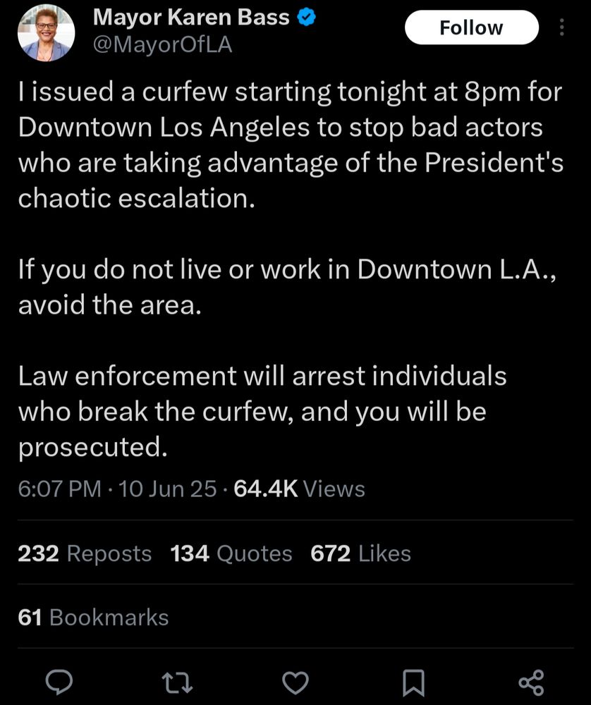 Tweet from Mayor Karen Bass (@MayorOfLA): 

"I issued a curfew starting tonight at 8pm for Downtown Los Angeles to stop bad actors who are taking advantage of the President's chaotic escalation. 

If you do not live or work in Downtown L.A., avoid the area. 

Law enforcement will arrest individuals who break the curfew, and you will be prosecuted."