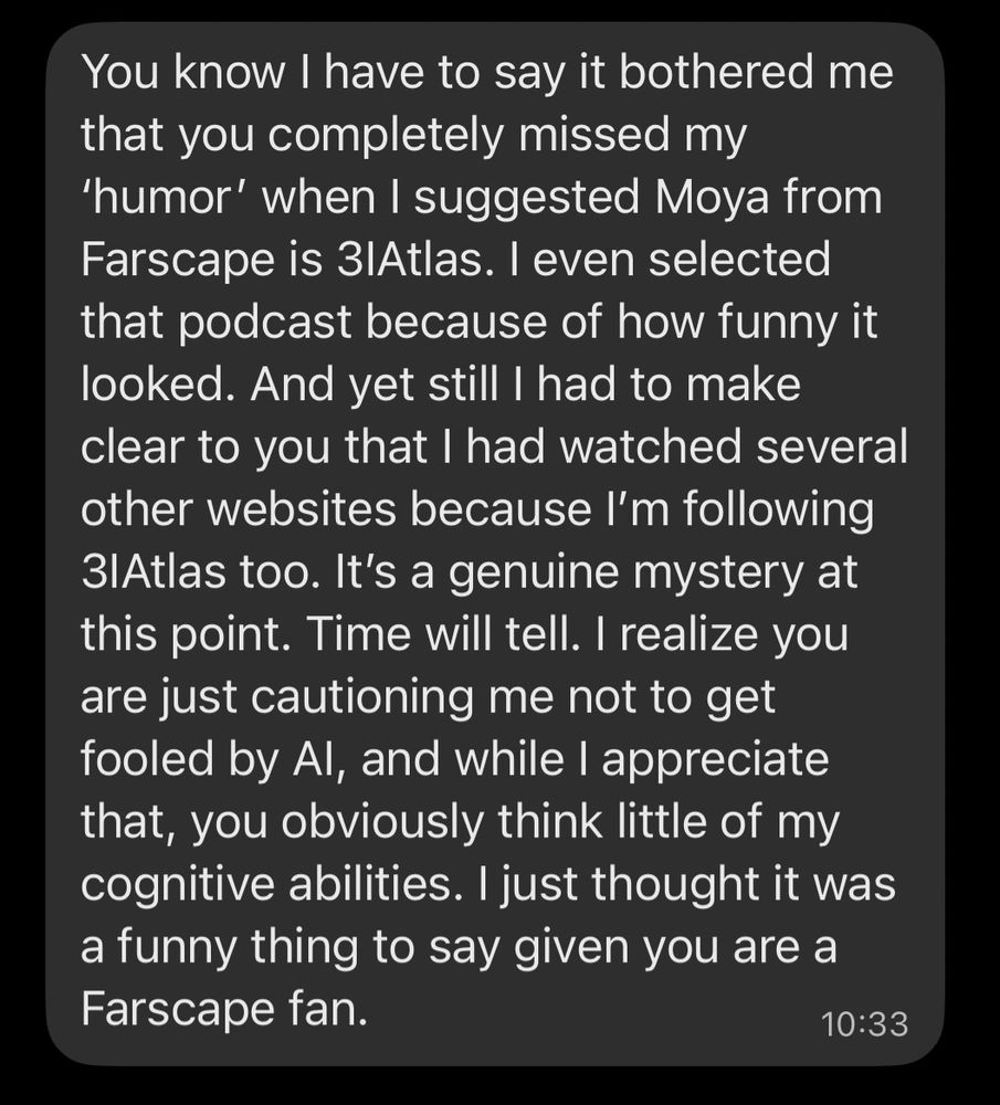 Mom (a bit later): You know I have to say it bothered me that you completely missed my
'humor' when I suggested Moya from Farscape is 3lAtlas. I even selected that podcast because of how funny it looked. And yet still I had to make clear to you that I had watched several other websites because I'm following 3lAtlas too. It's a genuine mystery at this point. Time will tell. I realize you are just cautioning me not to get fooled by Al, and while I appreciate that, you obviously think little of my cognitive abilities. I just thought it was a funny thing to say given you are a Farscape fan.
 