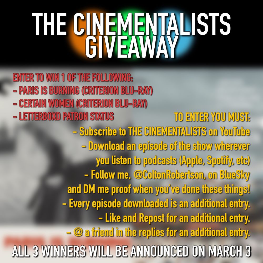 THE CINEMENTALISTS GIVEAWAY

ENTER TO WIN 1 OF THE FOLLOWING:
Paris is Burning (Criterion Blu-Ray)
Certain Women (Criterion Blu-Ray)
Letterboxd Patron Status

TO ENTER YOU MUST:
- Subscribe to THE CINEMENTALISTS on YouTube
- Download an episode of the show wherever you listen to podcasts.
- Follow me, @ColtonRobertson, here on BlueSky and DM me proof when you’ve done these things!

- Every episode downloaded is an additional entry
- Like and repost for an additional entry 
- @ a friend in the replies for an additional entry

All 3 winners will be announced March 3