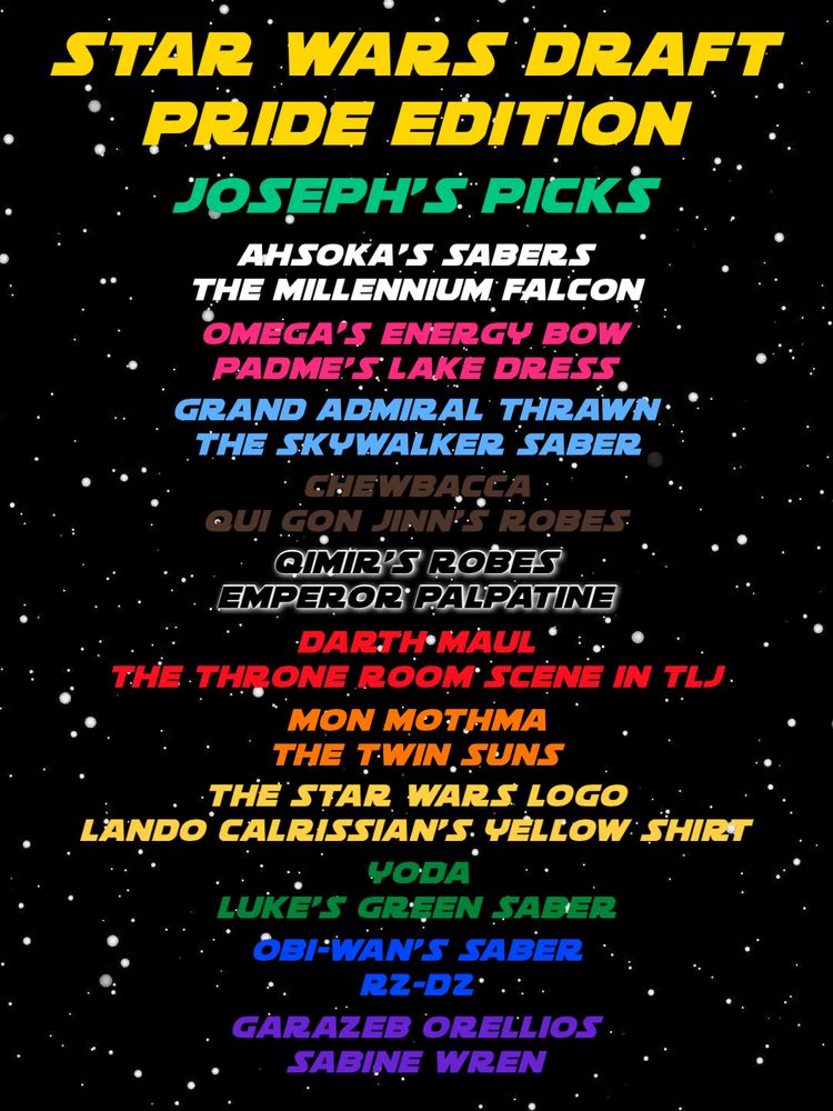 A starfield with text on it that reads:
STAR WARS DRAFT
PRIDE EDITION
Joseph’s Picks
White: Ahsoka’s Sabers, The Millenium Falcon
Pink: Omega’s Energy Bow, Padme’s Lake Dress
Baby Blue: Grand Admiral Thrawn, The Skywalker Saber
Brown: Chewbacca, Qui Gon’s Robes
Black: Qimir’s Robes, Emperor Palpatine
Red: Darth Maul, The Throne Room Scene in TLJ
Orange: Mon Mothma, Twin Suns
Yellow: The star Wars Logo, Lando Calrissian’s Yellow Shirt
Green: Yoda, Luke’s Saber
Blue: Obi-Wan’s Saber, R2-D2
Purple: Garazeb Orellios, Sabine Wren