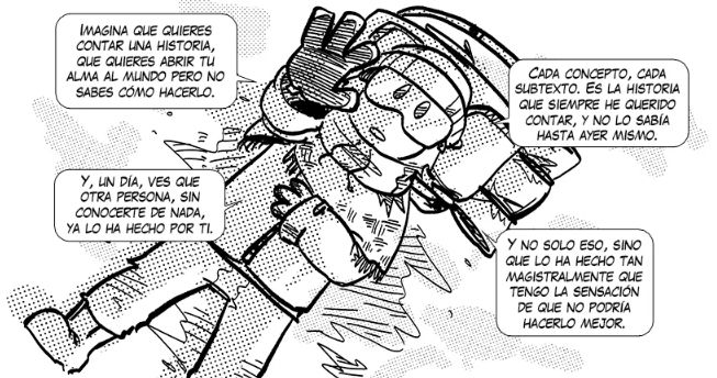 Tuuli diciendo: Imagina que quieres contar una historia, que quieres abrir tu alma al mundo, pero no sabes cómo hacerlo. Y, un día, ves que otra persona, sin conocerte de nada, ya lo ha hecho por tí. Cada concepto, cada su texto. Es la historia que siempre he querido contar, y no lo sabía hasta ayer mismo. Y no solo eso, sino que lo ha hecho tan magistralmente que tengo la sensación de que no podría hacerlo mejor. Es que soy yo literal y estoy llorando.