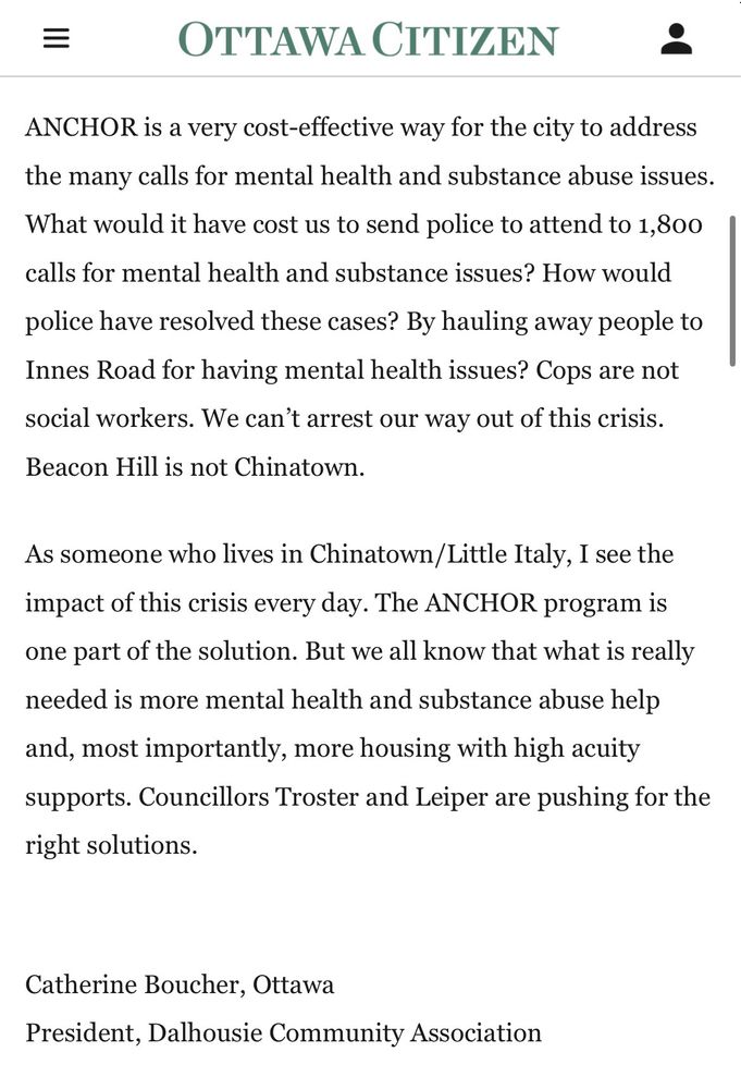 Tim Tierney, pay attention to ANCHOR
Article content
Re: Is your councillor a chronic no-voter on city budgets?

Article content
Article content
Councillor Tim Tierney is not offering solutions; he’s pandering to his constituents in an election year.

Article content
If he wanted to address the issues facing Somerset and Kitchissippi and other downtown wards, he would pay attention to the staff report on the ANCHOR program.

Article content
Article content
In its first year of operation, ANCHOR received 4,464 calls, with almost 400 of those transferred from 911 operators. Over half those calls were solved over the phone by the community navigators. And 42 percent were attended to by the ANCHOR teams. Only 5.62% were redirected to OPS because of possible harm to persons. Read that again, Tim: 5.62%

Article content
ANCHOR is a very cost-effective way for the city to address the many calls for mental health and substance abuse issues. What would it have cost us to send police to attend to 1,800 calls for mental health and substance issues? How would police have resolved these cases? By hauling away people to Innes Road for having mental health issues? Cops are not social workers. We can’t arrest our way out of this crisis. Beacon Hill is not Chinatown.

Article content
As someone who lives in Chinatown/Little Italy, I see the impact of this crisis every day. The ANCHOR program is one part of the solution. But we all know that what is really needed is more mental health and substance abuse help and, most importantly, more housing with high acuity supports. Councillors Troster and Leiper are pushing for the right solutions.