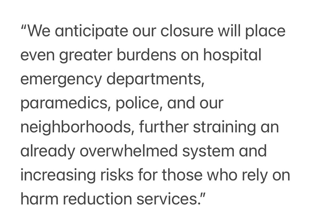 “We anticipate our closure will place even greater burdens on hospital emergency departments, paramedics, police, and our neighborhoods, further straining an already overwhelmed system and increasing risks for those who rely on harm reduction services.”