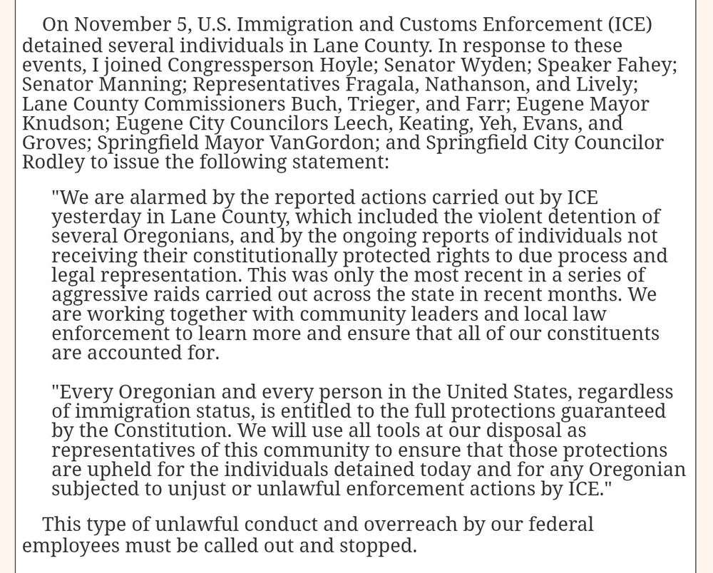 On November 5, U.S. Immigration and Customs Enforcement (ICE) detained several individuals in Lane County. In response to these events, I joined Congressperson Hoyle; Senator Wyden; Speaker Fahey; Senator Manning; Representatives Fragala, Nathanson, and Lively; Lane County Commissioners Buch, Trieger, and Farr; Eugene Mayor Knudson; Eugene City Councilors Leech, Keating, Yeh, Evans, and Groves; Springfield Mayor VanGordon; and Springfield City Councilor Rodley to issue the following statement:

"We are alarmed by the reported actions carried out by ICE yesterday in Lane County, which included the violent detention of several Oregonians, and by the ongoing reports of individuals not receiving their constitutionally protected rights to due process and legal representation. This was only the most recent in a series of aggressive raids carried out across the state in recent months. We are working together with community leaders and local law enforcement to learn more and ensure that all of our constituents are accounted for.

"Every Oregonian and every person in the United States, regardless of immigration status, is entitled to the full protections guaranteed by the Constitution. We will use all tools at our disposal as representatives of this community to ensure that those protections are upheld for the individuals detained today and for any Oregonian subjected to unjust or unlawful enforcement actions by ICE."

    This type of unlawful conduct and overreach by our federal employees must be called out and stopped.