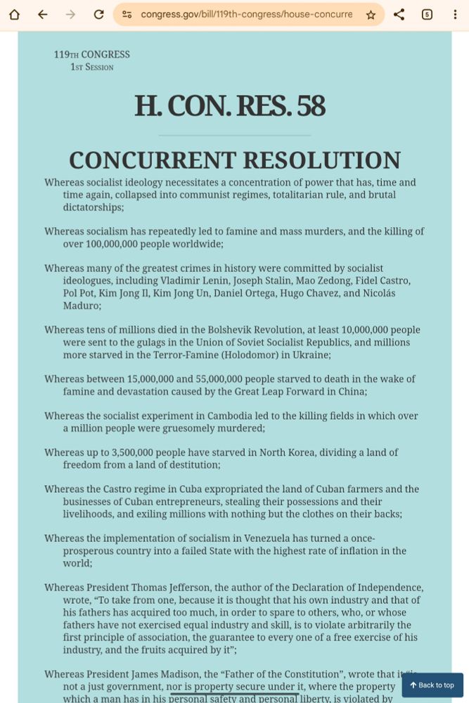 119th CONGRESS
  1st Session
H. CON. RES. 58

_______________________________________________________________________

                         CONCURRENT RESOLUTION

Whereas socialist ideology necessitates a concentration of power that has, time 
        and time again, collapsed into communist regimes, totalitarian rule, and 
        brutal dictatorships;
Whereas socialism has repeatedly led to famine and mass murders, and the killing 
        of over 100,000,000 people worldwide;
Whereas many of the greatest crimes in history were committed by socialist 
        ideologues, including Vladimir Lenin, Joseph Stalin, Mao Zedong, Fidel 
        Castro, Pol Pot, Kim Jong Il, Kim Jong Un, Daniel Ortega, Hugo Chavez, 
        and Nicolas Maduro;
Whereas tens of millions died in the Bolshevik Revolution, at least 10,000,000 
        people were sent to the gulags in the Union of Soviet Socialist 
        Republics, and millions more starved in the Terror-Famine (Holodomor) in 
        Ukraine;
Whereas between 15,000,000 and 55,000,000 people starved to death in the wake of 
        famine and devastation caused by the Great Leap Forward in China;
Whereas the socialist experiment in Cambodia led to the killing fields in which 
        over a million people were gruesomely murdered;
Whereas up to 3,500,000 people have starved in North Korea, dividing a land of 
        freedom from a land of destitution;
Whereas the Castro regime in Cuba expropriated the land of Cuban farmers and the 
        businesses of Cuban entrepreneurs, stealing their possessions and their 
        livelihoods, and exiling millions with nothing but the clothes on their 
        backs;
Whereas the implementation of socialism in Venezuela has turned a once-
        prosperous country into a failed State with the highest rate of 
        inflation in the world;


_______________________________________________________________________